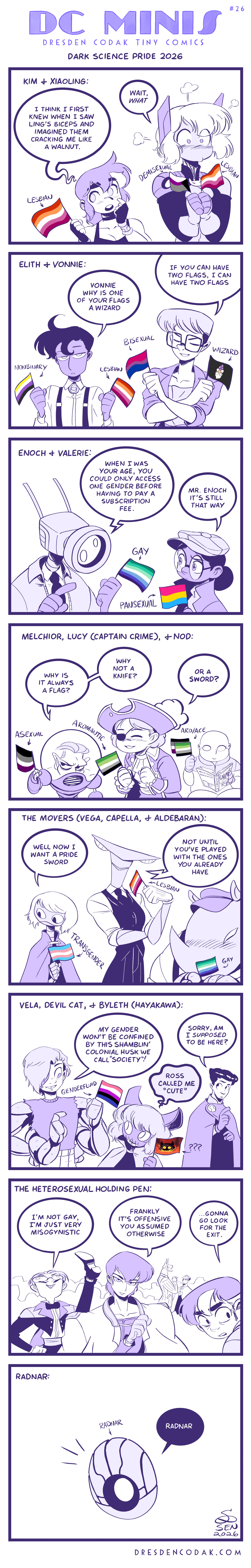 DC MINIS (Dresden Codak Tiny Comics) #25 Dark Science Pride 2026 Kim & Xiaoling: Kim Ross (Lesbian): "I think I first knew when I saw Ling's biceps and imagined them cracking me like a walnut." Xiaoling Chavez(Lesbian; Demisexual): "Wait, WHAT" Elith & Vonnie: Elith Heksen (Nonbinary; Lesbian): "Vonnie why is one of your flags a wizard" Vonnie Awning (Bisexual; Wizard): "If you have two flags, I can have two flags" Enoch & Valerie: Enoch (Gay): "When I was your age, you could only access one gender before having to pay a subscription fee." Valerie Valefar (Pansexual): "Mr. Enoch it's still that way" Melchior, Lucy (Captain Crime), & Nod Matthias Melchior (Asexual): "Why is it always a flag? Why not a knife?" Lucy (Aromatic): "Or a SWORD?" Nod (Aro/Ace) The Movers (Vega, Capella, & Aldebaran): Vega (Transgender): "Well now I want a Pride sword" Capella (Lesbian): "Not until you've played with the ones you already have" Aldebaran (Gay) Vela, Devil Cat, & Byleth (Hayakawa): Vela (Genderfluid): "My gender won't be confined by the shamblin' colonial husk we call 'society'!" Devil Cat (???): "Ross called me 'cute'" Byleth: "Sorry, am I supposed to be here?" The Heterosexual Holding Pen: Dark Bogan: "I'm not gay, I'm just very mysogynistic" Aurem Stolas: "Frankly it's offensive you assumed otherwise" Kim Yeong-Soo: "...Gonna go look for the exit." Radnar: Radnar (Radnar): "Radnar"